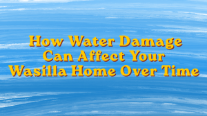 How Water Damage Can Affect Your Wasilla Home Over Time